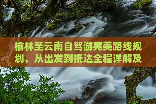 榆林至云南自驾游完美路线规划，从出发到抵达全程详解及必备贴士