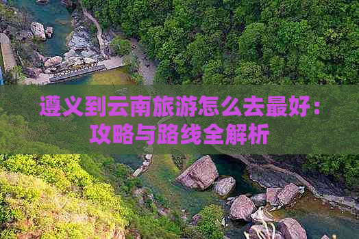 遵义到云南旅游怎么去更好：攻略与路线全解析