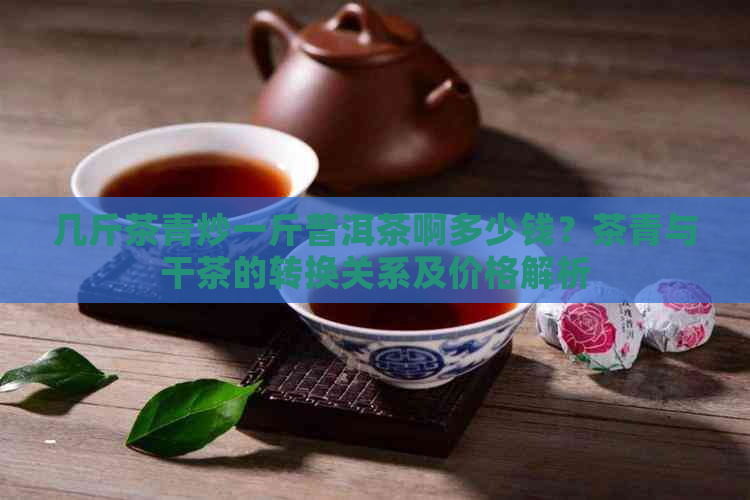 几斤茶青炒一斤普洱茶啊多少钱？茶青与干茶的转换关系及价格解析