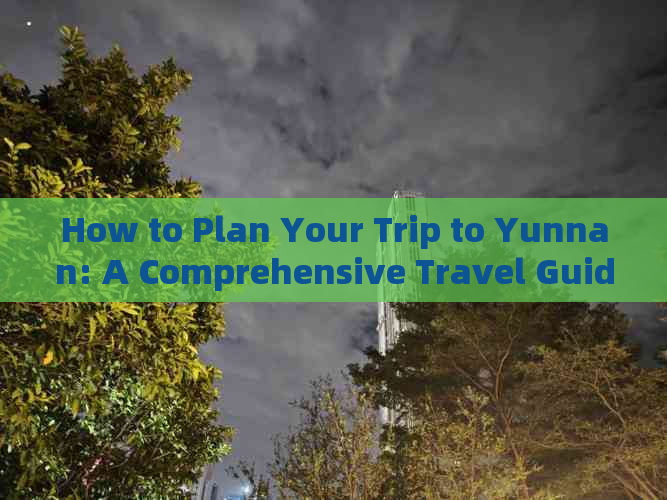 How to Plan Your Trip to Yunnan: A Comprehensive Travel Guide