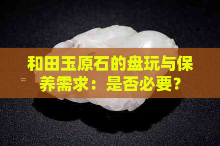 和田玉原石的盘玩与保养需求：是否必要？