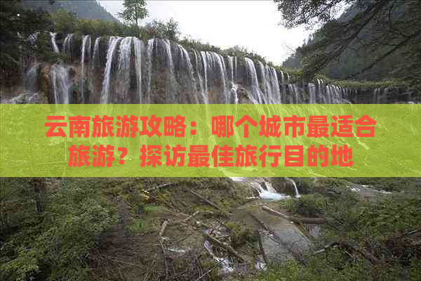 云南旅游攻略：哪个城市最适合旅游？探访更佳旅行目的地