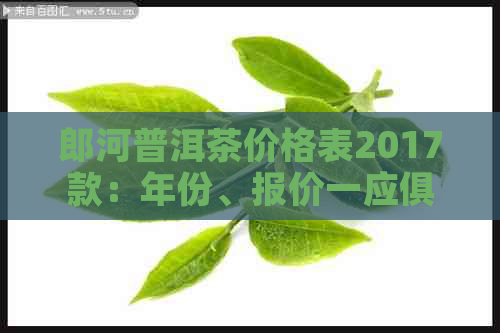 郎河普洱茶价格表2017款：年份、报价一应俱全