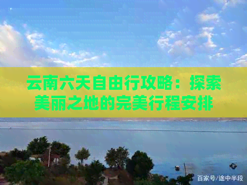 云南六天自由行攻略：探索美丽之地的完美行程安排