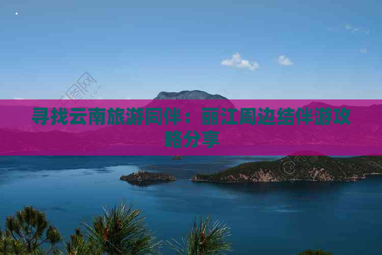 寻找云南旅游同伴：丽江周边结伴游攻略分享