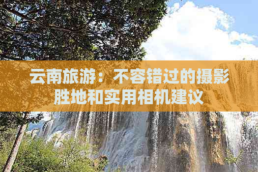 云南旅游：不容错过的摄影胜地和实用相机建议