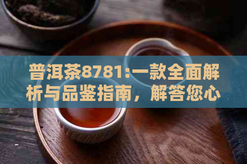 普洱茶8781:一款全面解析与品鉴指南，解答您心中的疑惑