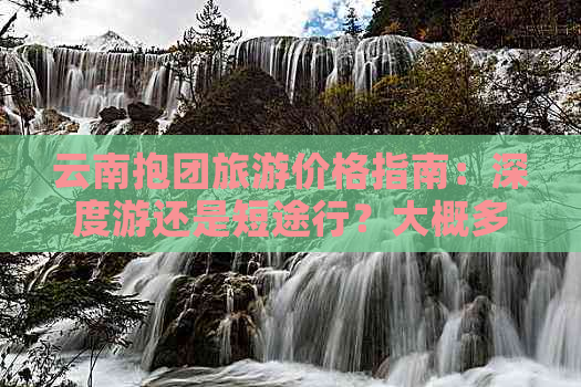 云南抱团旅游价格指南：深度游还是短途行？大概多少钱？