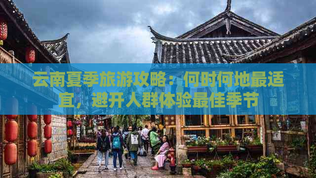 云南夏季旅游攻略：何时何地最适宜，避开人群体验更佳季节