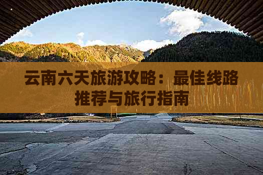 云南六天旅游攻略：更佳线路推荐与旅行指南