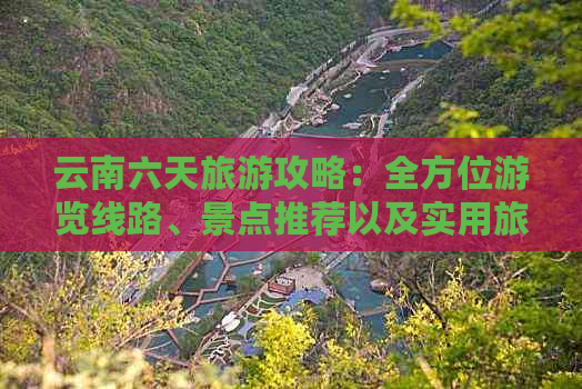 云南六天旅游攻略：全方位游览线路、景点推荐以及实用旅行建议