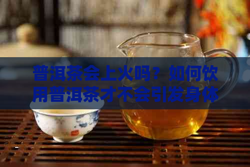 普洱茶会上火吗？如何饮用普洱茶才不会引发身体不适？