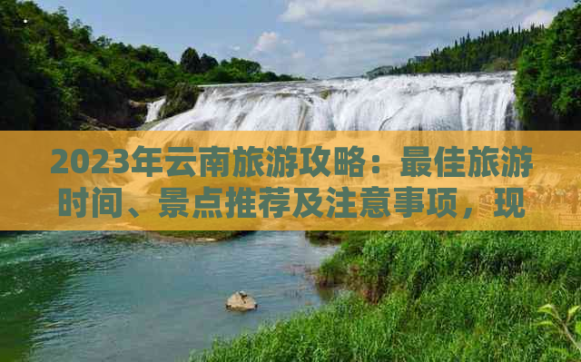 2023年云南旅游攻略：更佳旅游时间、景点推荐及注意事项，现在去合适吗？