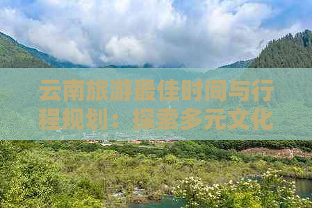 云南旅游更佳时间与行程规划：探索多元文化，体验壮美景色，最少几天合适？