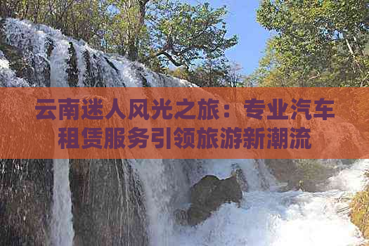 云南迷人风光之旅：专业汽车租赁服务引领旅游新潮流