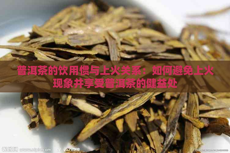 普洱茶的饮用惯与上火关系：如何避免上火现象并享受普洱茶的健益处