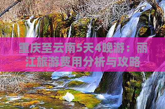 重庆至云南5天4晚游：丽江旅游费用分析与攻略