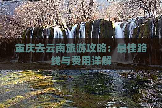 重庆去云南旅游攻略：更佳路线与费用详解