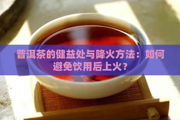 普洱茶的健益处与降火方法：如何避免饮用后上火？