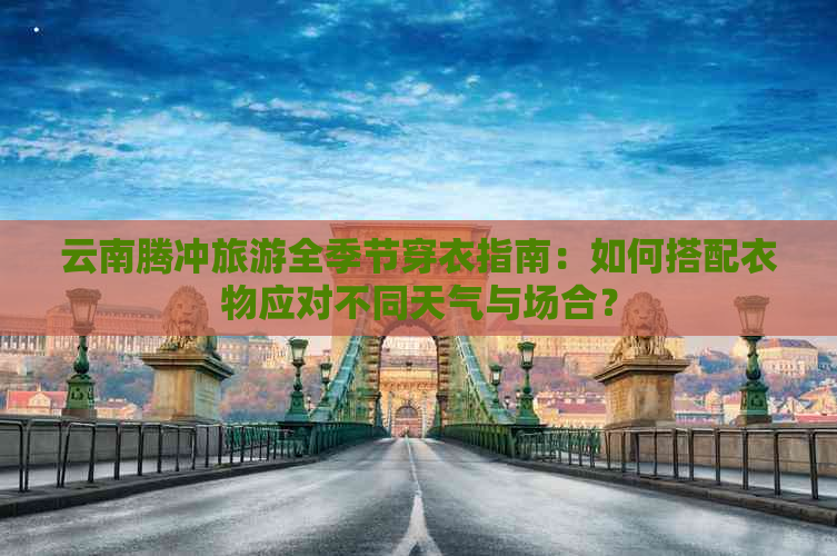 云南腾冲旅游全季节穿衣指南：如何搭配衣物应对不同天气与场合？