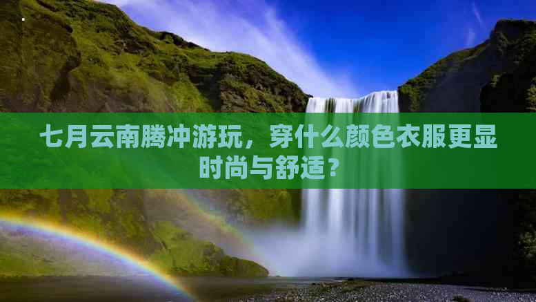 七月云南腾冲游玩，穿什么颜色衣服更显时尚与舒适？