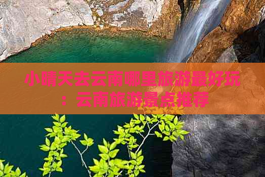 小晴天去云南哪里旅游更好玩：云南旅游景点推荐