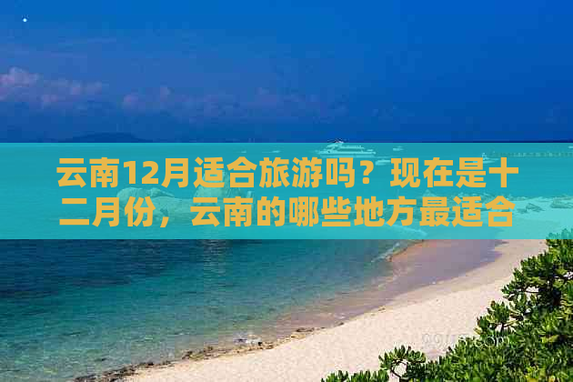 云南12月适合旅游吗？现在是十二月份，云南的哪些地方最适合旅游呢？