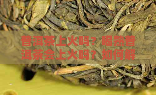 普洱茶上火吗？喝熟普洱茶会上火吗？如何解决普洱茶上火问题？