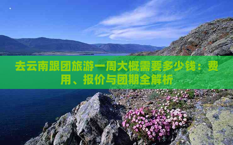 去云南跟团旅游一周大概需要多少钱：费用、报价与团期全解析