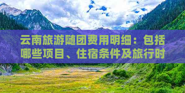 云南旅游随团费用明细：包括哪些项目、住宿条件及旅行时间的全方位解析