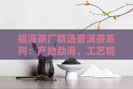 福海茶厂精选普洱茶系列：产地勐海，工艺精，价格实，京东热卖