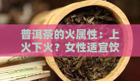 普洱茶的火属性：上火下火？女性适宜饮用吗？全面解答您的疑问