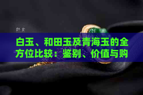 白玉、和田玉及青海玉的全方位比较：鉴别、价值与购买指南