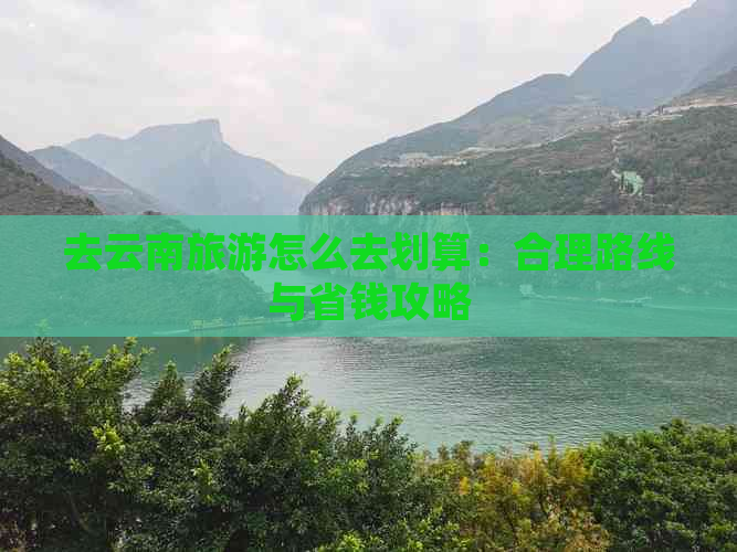 去云南旅游怎么去划算：合理路线与省钱攻略