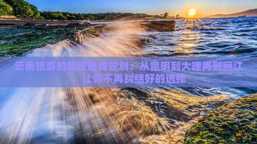 云南旅游的更佳路线规划：从昆明到大理再到丽江，让你不再纠结好的选择