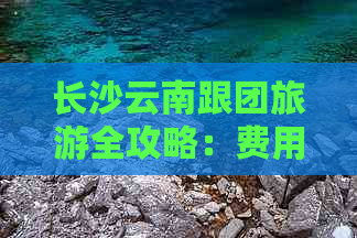 长沙云南跟团旅游全攻略：费用、行程、住宿一应俱全的详细报价信息