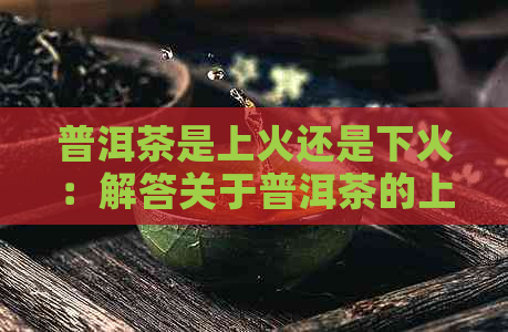 普洱茶是上火还是下火：解答关于普洱茶的上火问题及如何应对