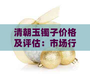 清朝玉镯子价格及评估：市场行情、鉴别方法与收藏价值全面解析