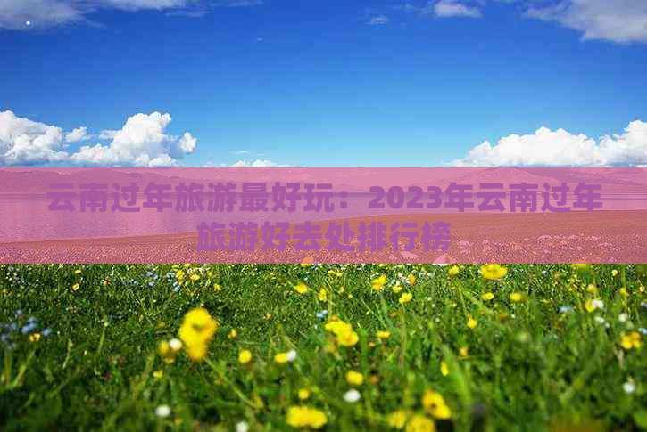 云南过年旅游更好玩：2023年云南过年旅游好去处排行榜