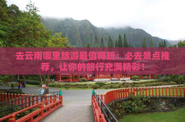 去云南哪里旅游最值得玩：必去景点推荐，让你的旅行充满精彩！