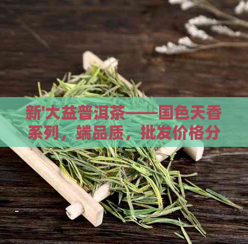 新'大益普洱茶——国色天香系列，端品质，批发价格分析'