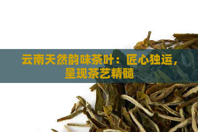 云南天然韵味茶叶：匠心独运，呈现茶艺精髓