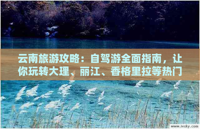 云南旅游攻略：自驾游全面指南，让你玩转大理、丽江、香格里拉等热门景点