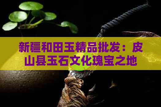 新疆和田玉精品批发：皮山县玉石文化瑰宝之地