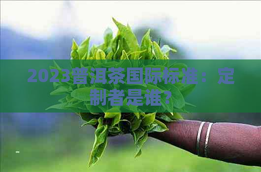 2023普洱茶国际标准：定制者是谁？