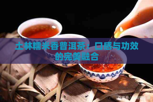 土林糯米香普洱茶：口感与功效的完美融合