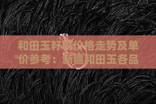 和田玉籽料价格走势及单价参考：新疆和田玉各品种、颜色、规格的详细分析