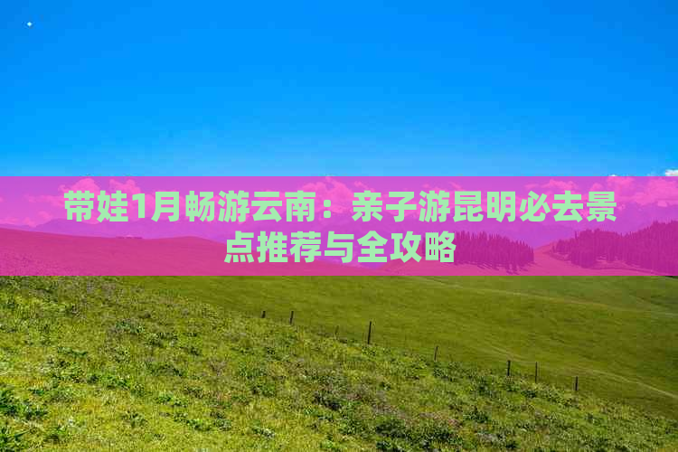 带娃1月畅游云南：亲子游昆明必去景点推荐与全攻略