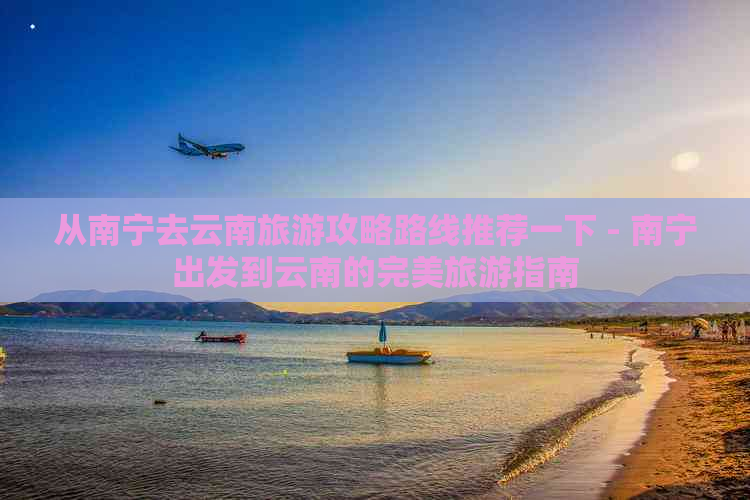 从南宁去云南旅游攻略路线推荐一下 - 南宁出发到云南的完美旅游指南