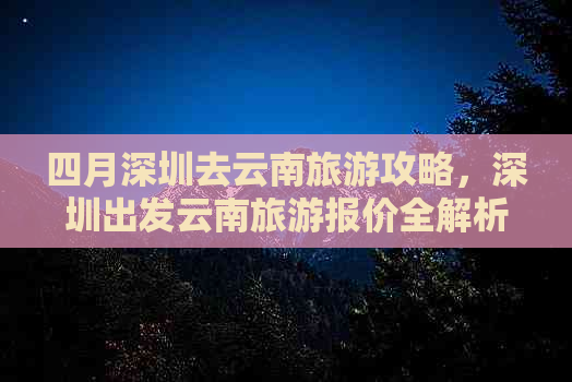 四月深圳去云南旅游攻略，深圳出发云南旅游报价全解析